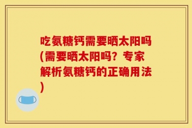 吃氨糖钙需要晒太阳吗(需要晒太阳吗？专家解析氨糖钙的正确用法)