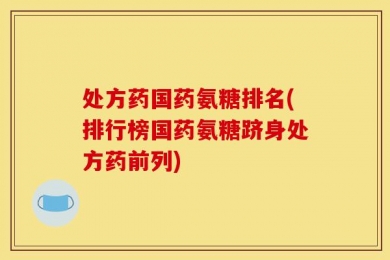 处方药国药氨糖排名(排行榜国药氨糖跻身处方药前列)
