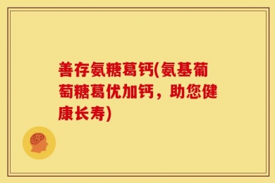 善存氨糖葛钙(氨基葡萄糖葛优加钙，助您健康长寿)