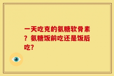 一天吃克的氨糖软骨素？氨糖饭前吃还是饭后吃？