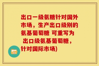 出口一级氨糖针对国外市场，生产出口级别的氨基葡萄糖 可重写为 出口级氨基葡萄糖，针对国际市场)