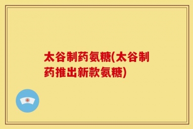 太谷制药氨糖(太谷制药推出新款氨糖)