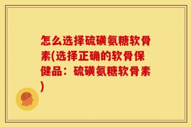 怎么选择硫磺氨糖软骨素(选择正确的软骨保健品：硫磺氨糖软骨素)