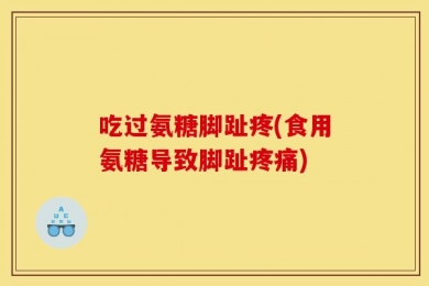 吃过氨糖脚趾疼(食用氨糖导致脚趾疼痛)