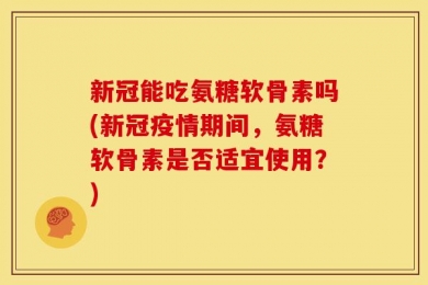 新冠能吃氨糖软骨素吗(新冠疫情期间，氨糖软骨素是否适宜使用？)