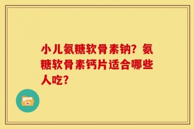 小儿氨糖软骨素钠？氨糖软骨素钙片适合哪些人吃？