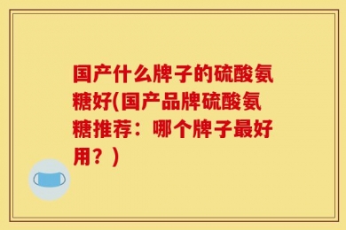 国产什么牌子的硫酸氨糖好(国产品牌硫酸氨糖推荐：哪个牌子最好用？)