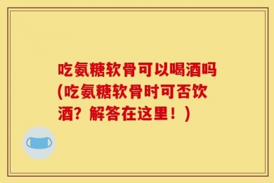 吃氨糖软骨可以喝酒吗(吃氨糖软骨时可否饮酒？解答在这里！)