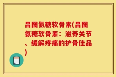 昌图氨糖软骨素(昌图氨糖软骨素：滋养关节、缓解疼痛的护骨佳品)