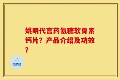 姚明代言药氨糖软骨素钙片？产品介绍及功效？
