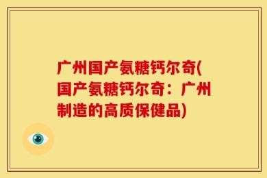 广州国产氨糖钙尔奇(国产氨糖钙尔奇：广州制造的高质保健品)