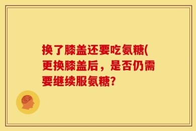 换了膝盖还要吃氨糖(更换膝盖后，是否仍需要继续服氨糖？