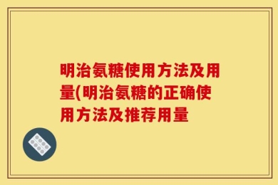 明治氨糖使用方法及用量(明治氨糖的正确使用方法及推荐用量