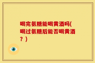 喝完氨糖能喝黄酒吗(喝过氨糖后能否喝黄酒？)