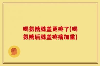 喝氨糖膝盖更疼了(喝氨糖后膝盖疼痛加重)