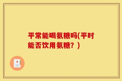 平常能喝氨糖吗(平时能否饮用氨糖？)