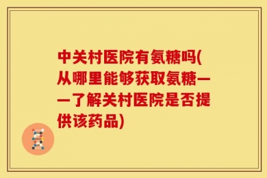 中关村医院有氨糖吗(从哪里能够获取氨糖——了解关村医院是否提供该药品)