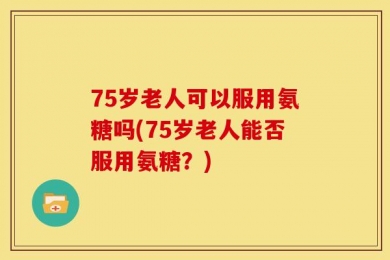75岁老人可以服用氨糖吗(75岁老人能否服用氨糖？)