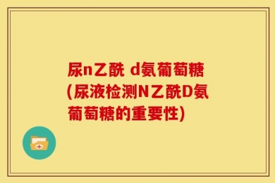 尿n乙酰 d氨葡萄糖(尿液检测N乙酰D氨葡萄糖的重要性)