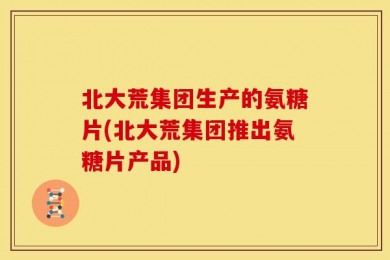 北大荒集团生产的氨糖片(北大荒集团推出氨糖片产品)