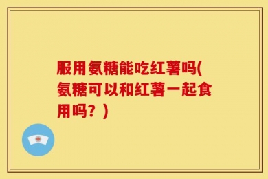 服用氨糖能吃红薯吗(氨糖可以和红薯一起食用吗？)