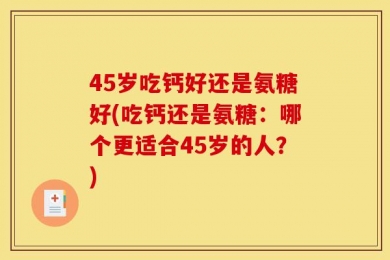 45岁吃钙好还是氨糖好(吃钙还是氨糖：哪个更适合45岁的人？)