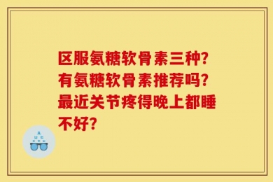 区服氨糖软骨素三种？有氨糖软骨素推荐吗？最近关节疼得晚上都睡不好？