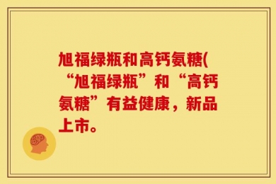 旭福绿瓶和高钙氨糖(“旭福绿瓶”和“高钙氨糖”有益健康，新品上市。