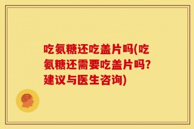吃氨糖还吃盖片吗(吃氨糖还需要吃盖片吗？建议与医生咨询)