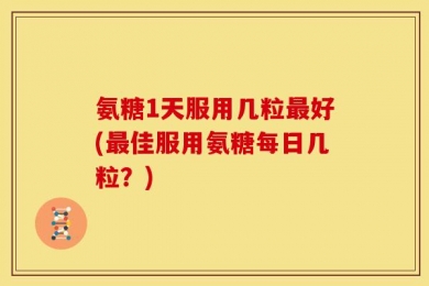 氨糖1天服用几粒最好(最佳服用氨糖每日几粒？)