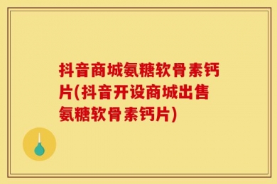 抖音商城氨糖软骨素钙片(抖音开设商城出售氨糖软骨素钙片)