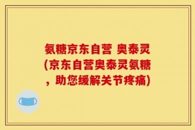 氨糖京东自营 奥泰灵(京东自营奥泰灵氨糖，助您缓解关节疼痛)