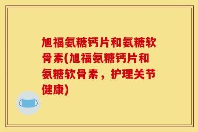 旭福氨糖钙片和氨糖软骨素(旭福氨糖钙片和氨糖软骨素，护理关节健康)