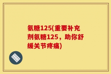氨糖125(重要补充剂氨糖125，助你舒缓关节疼痛)