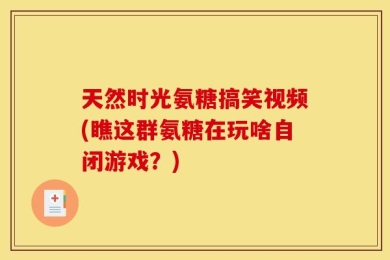 天然时光氨糖搞笑视频(瞧这群氨糖在玩啥自闭游戏？)