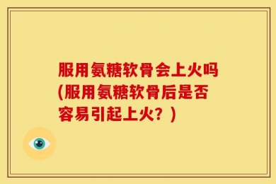 服用氨糖软骨会上火吗(服用氨糖软骨后是否容易引起上火？)