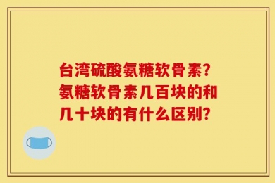 台湾硫酸氨糖软骨素？氨糖软骨素几百块的和几十块的有什么区别？