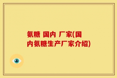 氨糖 国内 厂家(国内氨糖生产厂家介绍)