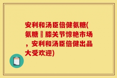 安利和汤臣倍健氨糖(氨糖護膝关节惊艳市场，安利和汤臣倍健出品大受欢迎)