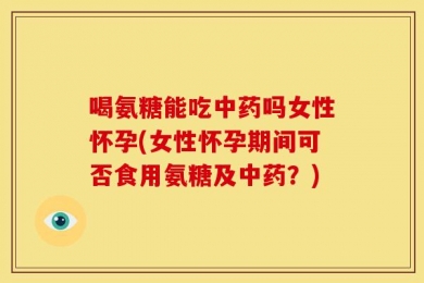 喝氨糖能吃中药吗女性怀孕(女性怀孕期间可否食用氨糖及中药？)