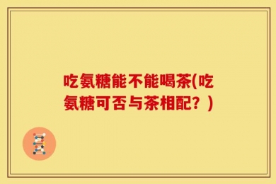 吃氨糖能不能喝茶(吃氨糖可否与茶相配？)