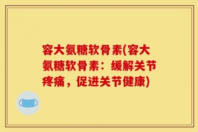 容大氨糖软骨素(容大氨糖软骨素：缓解关节疼痛，促进关节健康)