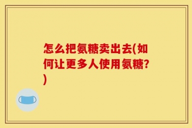 怎么把氨糖卖出去(如何让更多人使用氨糖？)