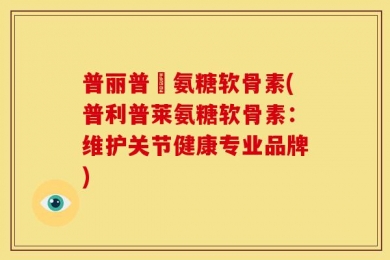 普丽普萊氨糖软骨素(普利普莱氨糖软骨素：维护关节健康专业品牌)