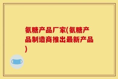 氨糖产品厂家(氨糖产品制造商推出最新产品)