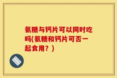 氨糖与钙片可以同时吃吗(氨糖和钙片可否一起食用？)