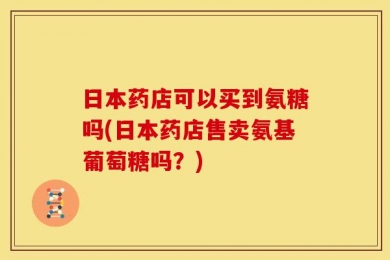 日本药店可以买到氨糖吗(日本药店售卖氨基葡萄糖吗？)