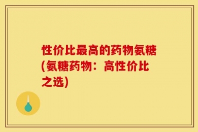 性价比最高的药物氨糖(氨糖药物：高性价比之选)