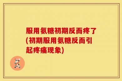 服用氨糖初期反而疼了(初期服用氨糖反而引起疼痛现象)