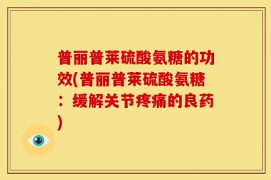 普丽普莱硫酸氨糖的功效(普丽普莱硫酸氨糖：缓解关节疼痛的良药)